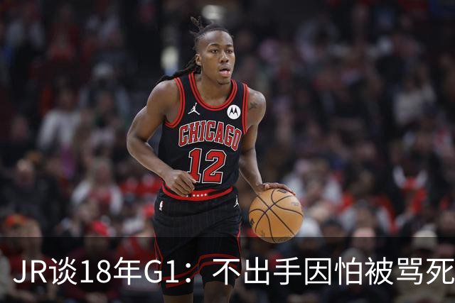 JR谈18年G1：不出手因怕被骂死 老詹拿钱多该他投 他到现在还生气