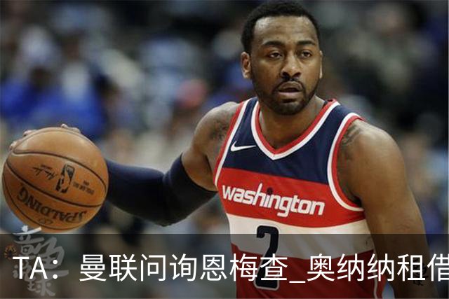 TA：曼联问询恩梅查 奥纳纳租借不含买断条款对方承担部分薪水
